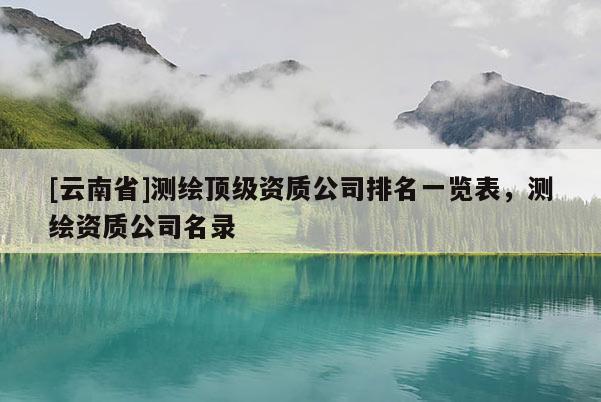 [云南省]測(cè)繪頂級(jí)資質(zhì)公司排名一覽表，測(cè)繪資質(zhì)公司名錄