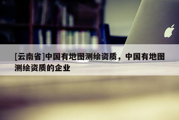 [云南省]中國有地圖測繪資質，中國有地圖測繪資質的企業