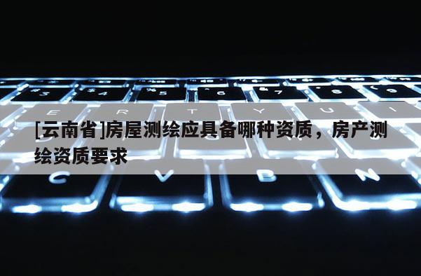 [云南省]房屋測繪應具備哪種資質，房產測繪資質要求
