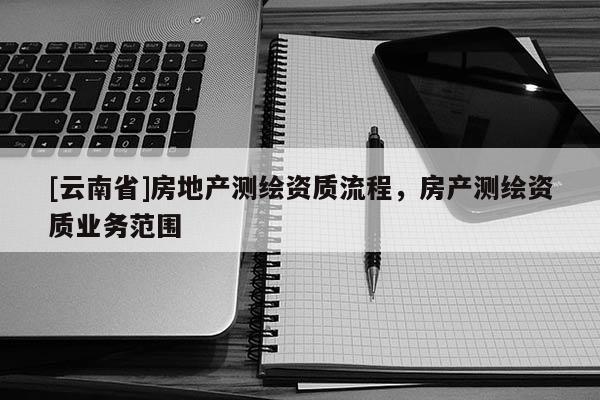[云南省]房地產(chǎn)測繪資質(zhì)流程，房產(chǎn)測繪資質(zhì)業(yè)務范圍