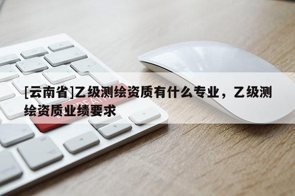 [云南省]乙級測繪資質有什么專業，乙級測繪資質業績要求