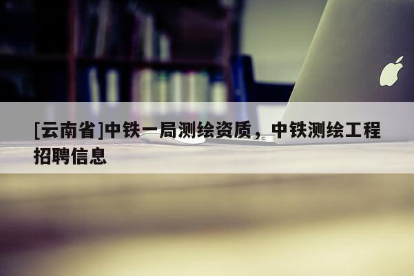 [云南省]中鐵一局測繪資質，中鐵測繪工程招聘信息