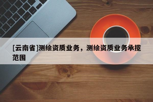 [云南省]測繪資質業務，測繪資質業務承攬范圍