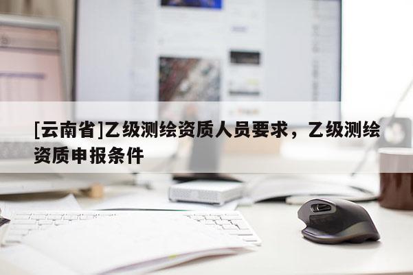 [云南省]乙級測繪資質(zhì)人員要求，乙級測繪資質(zhì)申報條件