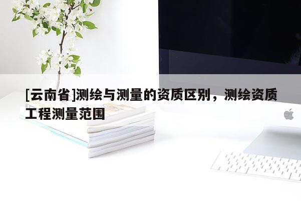 [云南省]測繪與測量的資質(zhì)區(qū)別，測繪資質(zhì)工程測量范圍