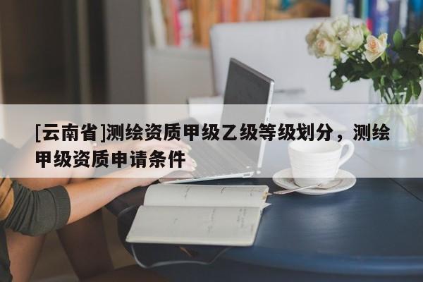 [云南省]測繪資質甲級乙級等級劃分，測繪甲級資質申請條件