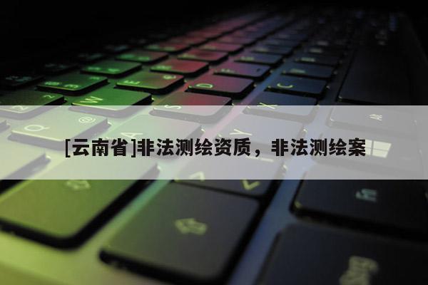 [云南省]非法測繪資質，非法測繪案