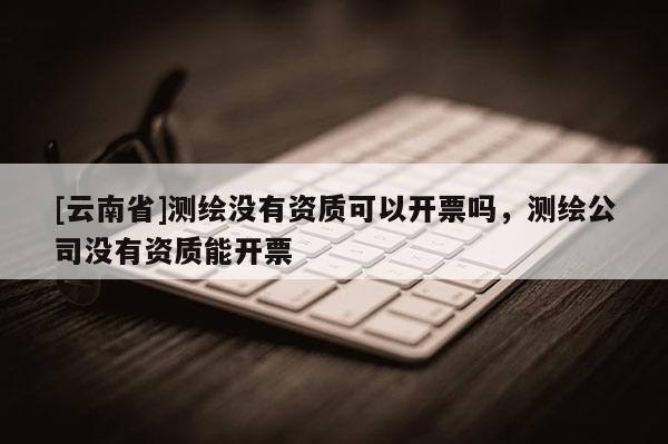 [云南省]測繪沒有資質(zhì)可以開票嗎，測繪公司沒有資質(zhì)能開票
