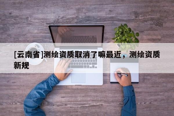 [云南省]測繪資質取消了嘛最近，測繪資質新規