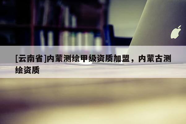 [云南省]內(nèi)蒙測繪甲級資質(zhì)加盟，內(nèi)蒙古測繪資質(zhì)