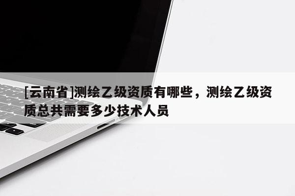 [云南省]測繪乙級資質有哪些，測繪乙級資質總共需要多少技術人員