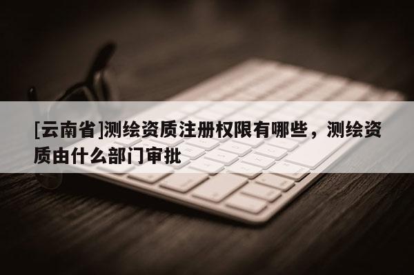 [云南省]測繪資質注冊權限有哪些，測繪資質由什么部門審批