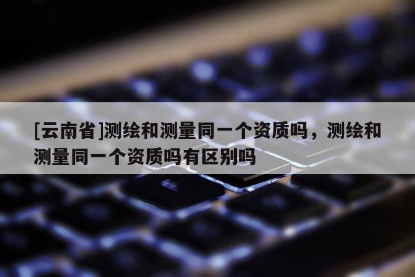 [云南省]測繪和測量同一個資質嗎，測繪和測量同一個資質嗎有區別嗎