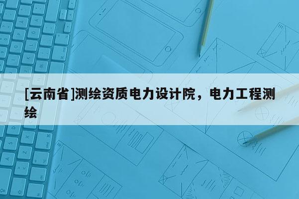 [云南省]測繪資質電力設計院，電力工程測繪