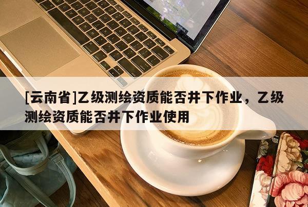 [云南省]乙級測繪資質能否井下作業，乙級測繪資質能否井下作業使用