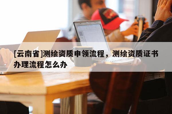 [云南省]測繪資質申領流程，測繪資質證書辦理流程怎么辦