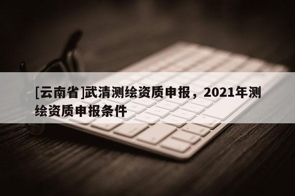 [云南省]武清測繪資質申報，2021年測繪資質申報條件