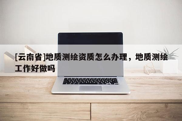 [云南省]地質(zhì)測(cè)繪資質(zhì)怎么辦理，地質(zhì)測(cè)繪工作好做嗎