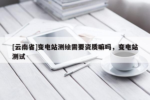 [云南省]變電站測繪需要資質嘛嗎，變電站測試