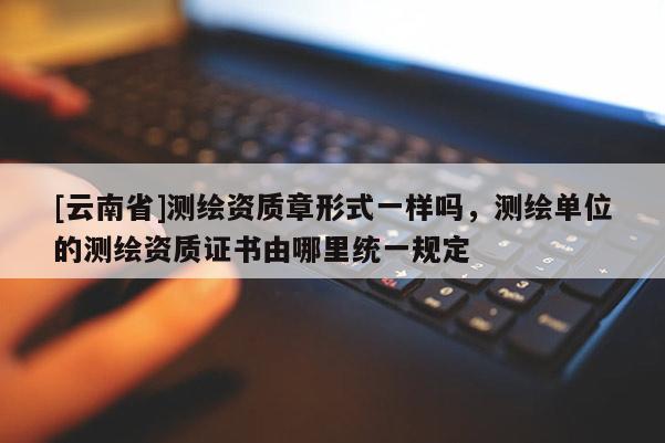 [云南省]測繪資質章形式一樣嗎，測繪單位的測繪資質證書由哪里統一規定