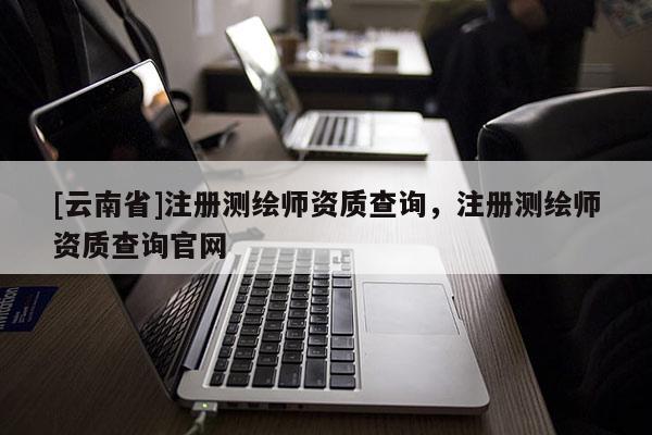 [云南省]注冊(cè)測(cè)繪師資質(zhì)查詢，注冊(cè)測(cè)繪師資質(zhì)查詢官網(wǎng)