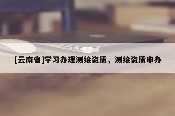 [云南省]學習辦理測繪資質，測繪資質申辦