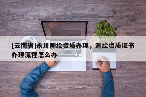[云南省]永川測繪資質辦理，測繪資質證書辦理流程怎么辦
