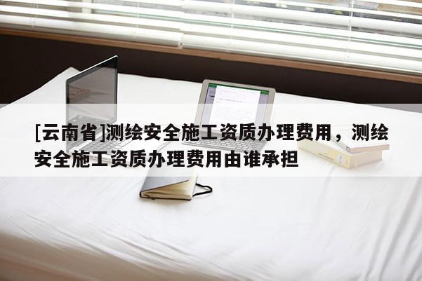 [云南省]測繪安全施工資質(zhì)辦理費用，測繪安全施工資質(zhì)辦理費用由誰承擔