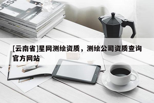 [云南省]星網測繪資質，測繪公司資質查詢官方網站