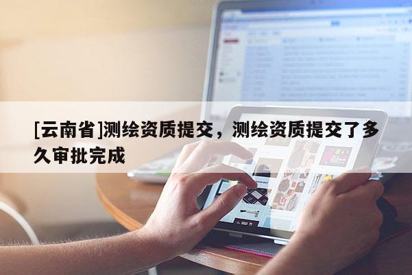 [云南省]測繪資質提交，測繪資質提交了多久審批完成