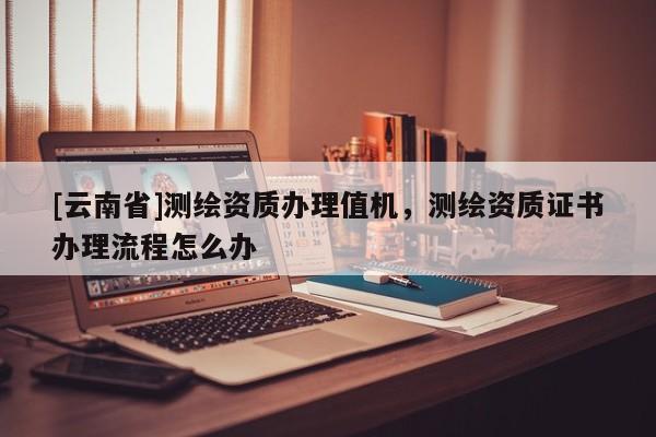 [云南省]測繪資質(zhì)辦理值機(jī)，測繪資質(zhì)證書辦理流程怎么辦