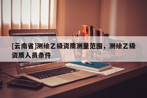 [云南省]測繪乙級資質(zhì)測量范圍，測繪乙級資質(zhì)人員條件