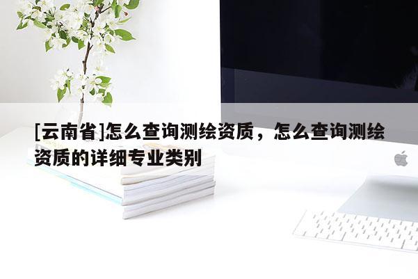 [云南省]怎么查詢測繪資質，怎么查詢測繪資質的詳細專業類別