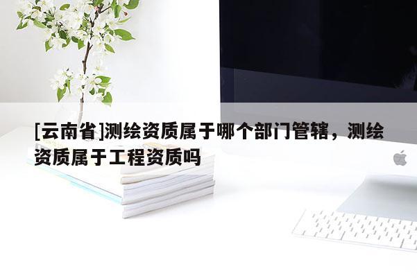 [云南省]測繪資質屬于哪個部門管轄，測繪資質屬于工程資質嗎