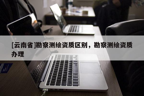 [云南省]勘察測繪資質(zhì)區(qū)別，勘察測繪資質(zhì)辦理