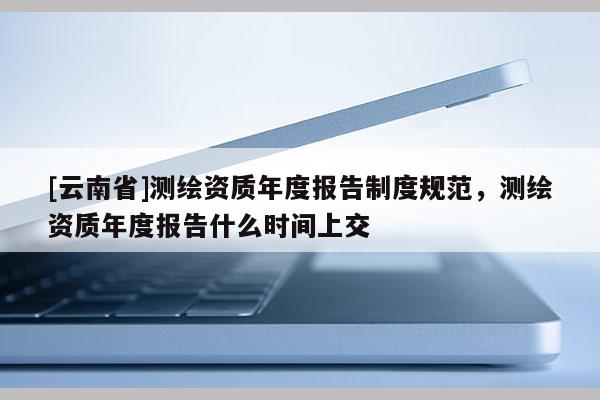[云南省]測繪資質年度報告制度規范，測繪資質年度報告什么時間上交