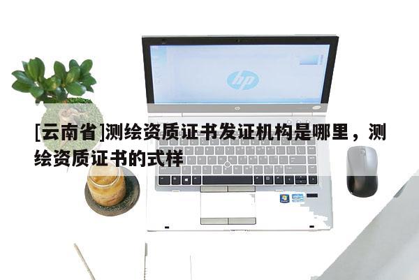 [云南省]測繪資質證書發證機構是哪里，測繪資質證書的式樣