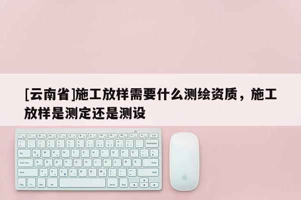 [云南省]施工放樣需要什么測繪資質，施工放樣是測定還是測設