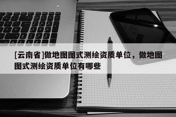 [云南省]做地圖圖式測繪資質單位，做地圖圖式測繪資質單位有哪些