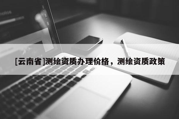 [云南省]測繪資質辦理價格，測繪資質政策
