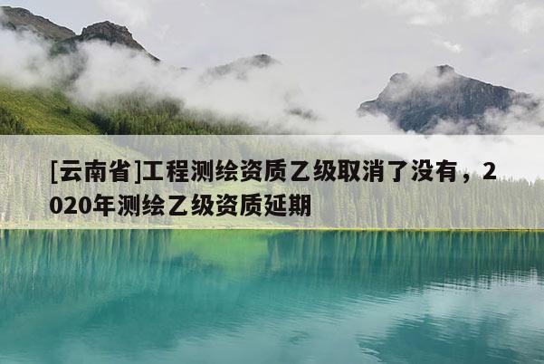 [云南省]工程測(cè)繪資質(zhì)乙級(jí)取消了沒有，2020年測(cè)繪乙級(jí)資質(zhì)延期