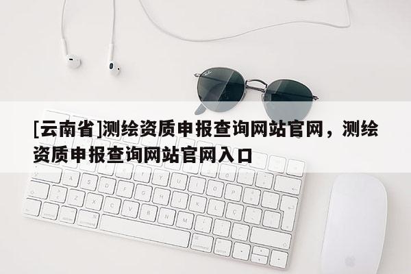 [云南省]測繪資質申報查詢網站官網，測繪資質申報查詢網站官網入口