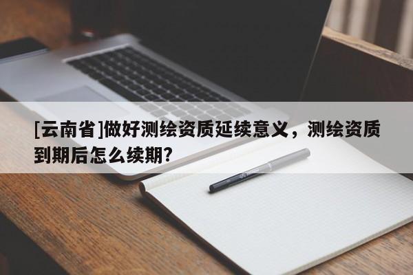 [云南省]做好測(cè)繪資質(zhì)延續(xù)意義，測(cè)繪資質(zhì)到期后怎么續(xù)期?