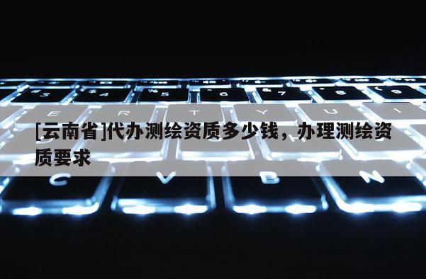 [云南省]代辦測繪資質多少錢，辦理測繪資質要求