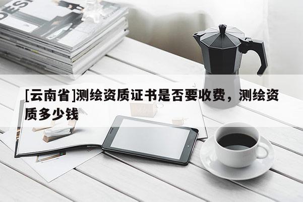 [云南省]測繪資質(zhì)證書是否要收費(fèi)，測繪資質(zhì)多少錢