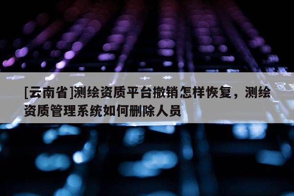 [云南省]測(cè)繪資質(zhì)平臺(tái)撤銷怎樣恢復(fù)，測(cè)繪資質(zhì)管理系統(tǒng)如何刪除人員