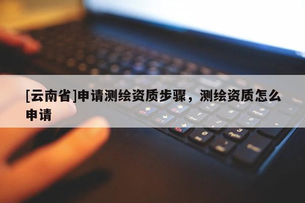 [云南省]申請測繪資質步驟，測繪資質怎么申請