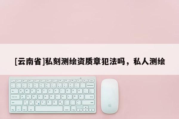 [云南省]私刻測繪資質章犯法嗎，私人測繪
