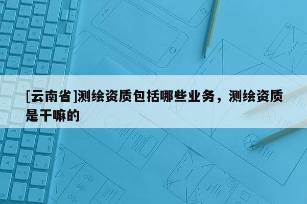 [云南省]測繪資質包括哪些業務，測繪資質是干嘛的