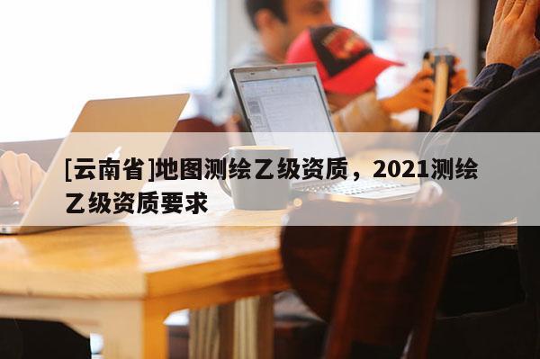 [云南省]地圖測繪乙級資質，2021測繪乙級資質要求